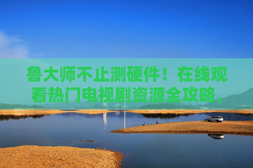 鲁大师不止测硬件！在线观看热门电视剧资源全攻略，鲁大师不止测硬件！热门电视剧在线观看全攻略