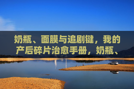 奶瓶、面膜与追剧键，我的产后碎片治愈手册，奶瓶、面膜与追剧键，产后碎片治愈手册
