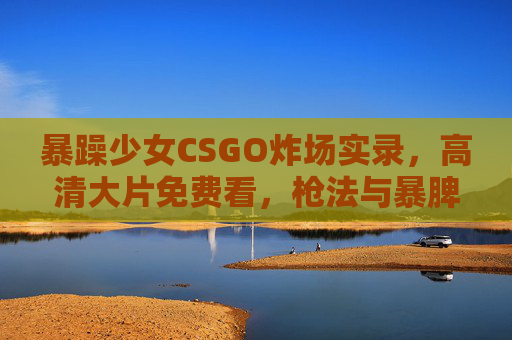暴躁少女CSGO炸场实录,高清大片免费看,枪法与暴脾气齐飞的竞技盛宴 暴躁少女CSGO炸场实录,高清大片免费看,枪法与暴脾气齐飞的竞技盛宴