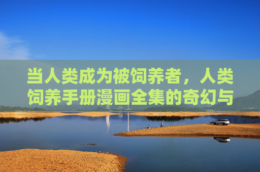 当人类成为被饲养者，人类饲养手册漫画全集的奇幻与温情，人类饲养手册漫画全集，奇幻与温情的饲育物语