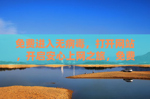 免费进入无病毒,打开网站,开启安心上网之旅,免费无病毒网站,开启安心上网之旅 免费进入无病毒,打开网站,开启安心上网之旅,免费无病毒网站,开启安心上网之旅
