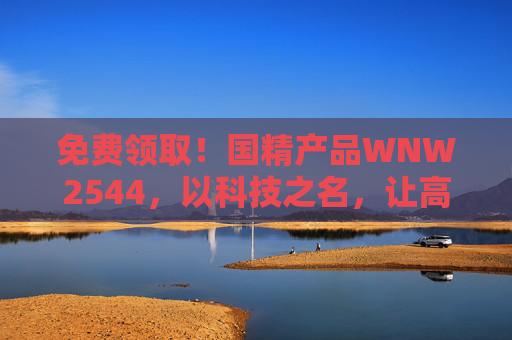 免费领取！国精产品WNW2544，以科技之名，让高品质生活触手可及，免费领取国精WNW2544，科技赋能，高品质生活触手可及