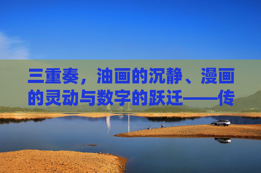 三重奏,油画的沉静、漫画的灵动与数字的跃迁——传统与未来的视觉对话,三重奏,油画沉静、漫画灵动与数字跃迁的传统未来视觉对话 三重奏,油画的沉静、漫画的灵动与数字的跃迁——传统与未来的视觉对话,三重奏,油画沉静、漫画灵动与数字跃迁的传统未来视觉对话