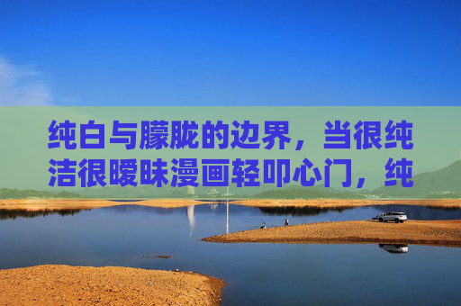 纯白与朦胧的边界,当很纯洁很暧昧漫画轻叩心门,纯白朦胧,暧昧漫画轻叩心门 纯白与朦胧的边界,当很纯洁很暧昧漫画轻叩心门,纯白朦胧,暧昧漫画轻叩心门