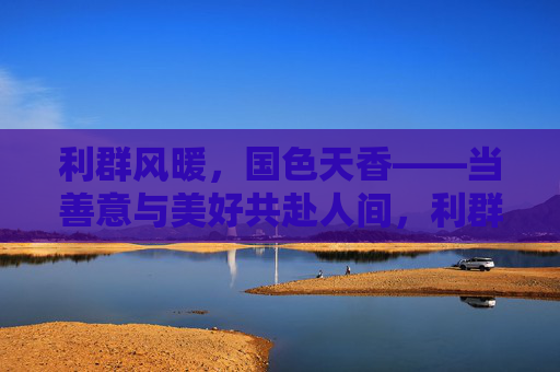 利群风暖,国色天香——当善意与美好共赴人间,利群风暖,国色共赴人间 利群风暖,国色天香——当善意与美好共赴人间,利群风暖,国色共赴人间