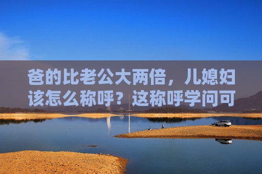 爸的比老公大两倍,儿媳妇该怎么称呼?这称呼学问可不小!公公年龄比老公大两倍,儿媳妇称呼学问大! 爸的比老公大两倍,儿媳妇该怎么称呼?这称呼学问可不小!公公年龄比老公大两倍,儿媳妇称呼学问大!
