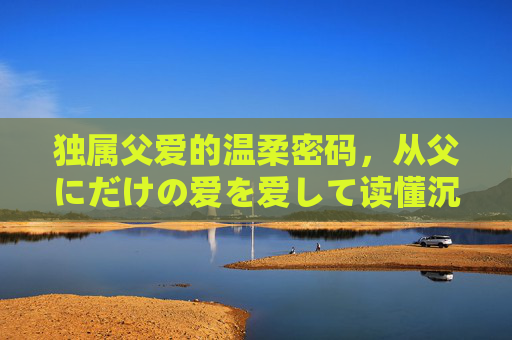 独属父爱的温柔密码，从父にだけの爱を爱して读懂沉默的守护，沉默守护，独属父爱的温柔密码