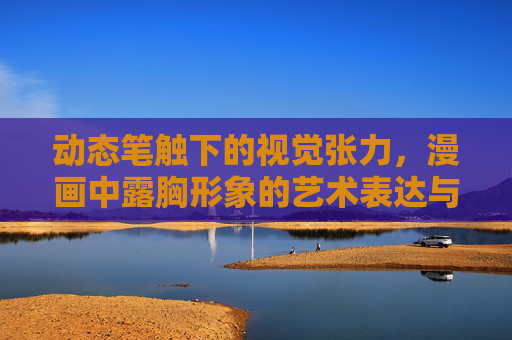 动态笔触下的视觉张力，漫画中露胸形象的艺术表达与审美边界，动态笔触与视觉张力，漫画露胸形象的艺术表达及审美边界