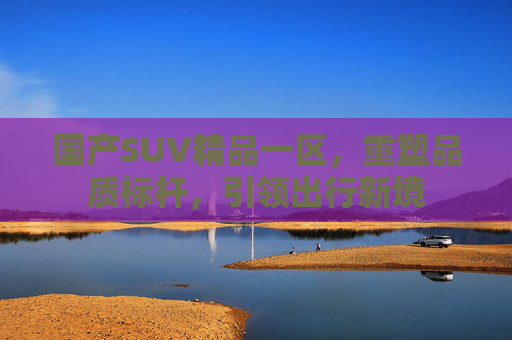 国产SUV精品一区,重塑品质标杆,引领出行新境 国产SUV精品一区,重塑品质标杆,引领出行新境