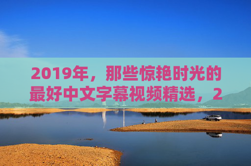 2019年,那些惊艳时光的最好中文字幕视频精选,2019年惊艳时光的中文字幕视频精选 2019年,那些惊艳时光的最好中文字幕视频精选,2019年惊艳时光的中文字幕视频精选