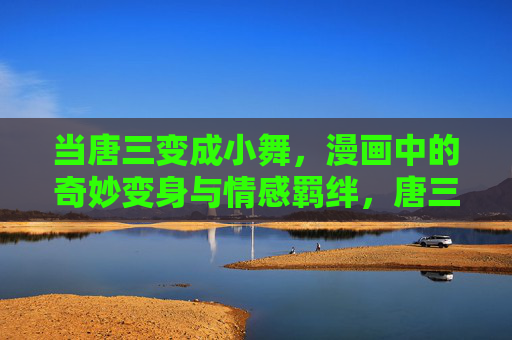 当唐三变成小舞，漫画中的奇妙变身与情感羁绊，唐三变小舞，漫画奇幻变身与情感羁绊