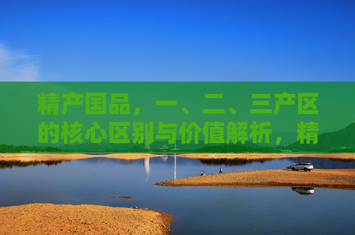精产国品,一、二、三产区的核心区别与价值解析,精产国品,一、二、三产区的核心区别与价值解析 精产国品,一、二、三产区的核心区别与价值解析,精产国品,一、二、三产区的核心区别与价值解析