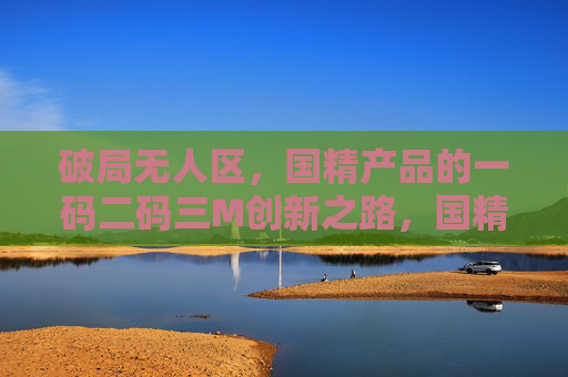 破局无人区,国精产品的一码二码三M创新之路,国精产品破局无人区,一码二码三M创新之路 破局无人区,国精产品的一码二码三M创新之路,国精产品破局无人区,一码二码三M创新之路