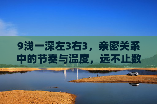 9浅一深左3右3,亲密关系中的节奏与温度,远不止数字的叠加,亲密关系中的节奏与温度,远不止数字的叠加 9浅一深左3右3,亲密关系中的节奏与温度,远不止数字的叠加,亲密关系中的节奏与温度,远不止数字的叠加
