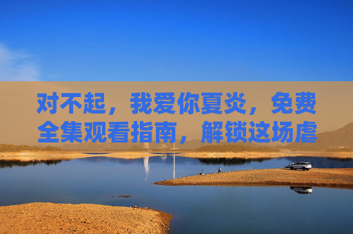 对不起，我爱你夏炎，免费全集观看指南，解锁这场虐心又温暖的爱情救赎