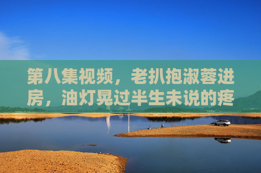 第八集视频,老扒抱淑蓉进房,油灯晃过半生未说的疼,油灯晃过半生未诉疼,老扒抱淑蓉进房 第八集视频,老扒抱淑蓉进房,油灯晃过半生未说的疼,油灯晃过半生未诉疼,老扒抱淑蓉进房