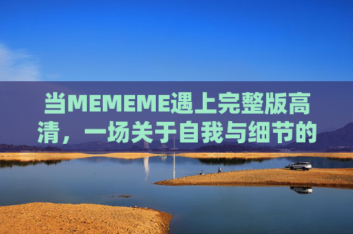当MEMEME遇上完整版高清,一场关于自我与细节的深度对话,MEMEME完整版高清,一场自我与细节的深度对话 当MEMEME遇上完整版高清,一场关于自我与细节的深度对话,MEMEME完整版高清,一场自我与细节的深度对话