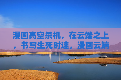 漫画高空杀机,在云端之上,书写生死时速,漫画云端杀机,生死时速 漫画高空杀机,在云端之上,书写生死时速,漫画云端杀机,生死时速