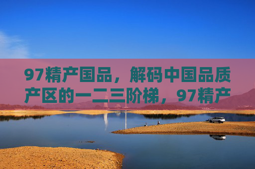 97精产国品,解码中国品质产区的一二三阶梯,97精产国品,解码中国品质产区的阶梯 97精产国品,解码中国品质产区的一二三阶梯,97精产国品,解码中国品质产区的阶梯
