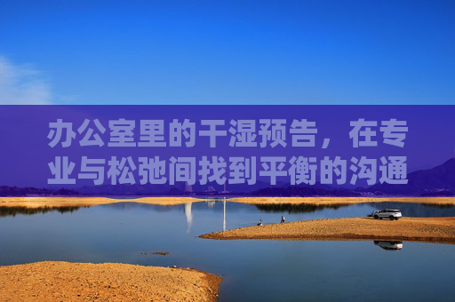 办公室里的干湿预告，在专业与松弛间找到平衡的沟通艺术，办公室干湿预告，专业与松弛的沟通艺术