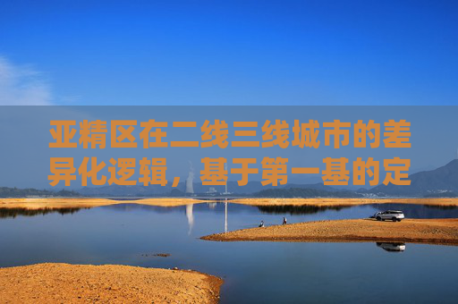 亚精区在二线三线城市的差异化逻辑，基于第一基的定位与突围，二三线城市亚精区的差异化定位与突围逻辑