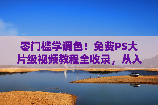 零门槛学调色！免费PS大片级视频教程全收录，从入门到精通一篇搞定