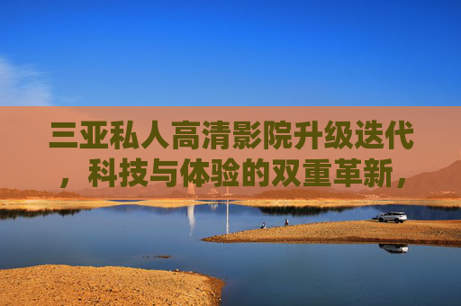 三亚私人高清影院升级迭代，科技与体验的双重革新，三亚私人高清影院升级迭代，科技与体验双重革新