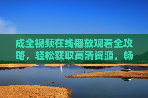 成全视频在线播放观看全攻略，轻松获取高清资源，畅享观影体验，成全视频在线观看全攻略，高清资源轻松获取，畅享观影体验
