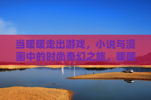 当暖暖走出游戏,小说与漫画中的时尚奇幻之旅,暖暖走出游戏,小说漫画中的时尚奇幻之旅 当暖暖走出游戏,小说与漫画中的时尚奇幻之旅,暖暖走出游戏,小说漫画中的时尚奇幻之旅