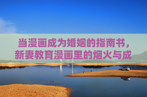 当漫画成为婚姻的指南书,新妻教育漫画里的烟火与成长,漫画婚姻指南,新妻烟火成长记 当漫画成为婚姻的指南书,新妻教育漫画里的烟火与成长,漫画婚姻指南,新妻烟火成长记