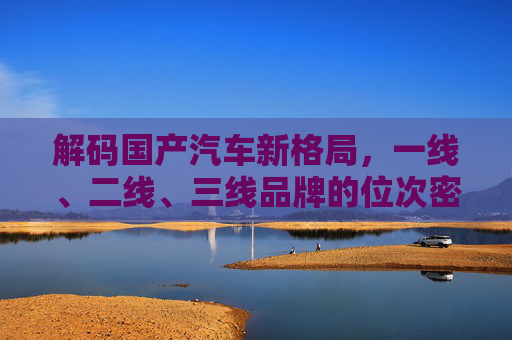 解码国产汽车新格局,一线、二线、三线品牌的位次密码 解码国产汽车新格局,一线、二线、三线品牌的位次密码