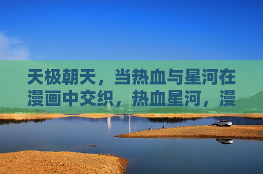 天极朝天,当热血与星河在漫画中交织,热血星河,漫画中的天极交织 天极朝天,当热血与星河在漫画中交织,热血星河,漫画中的天极交织