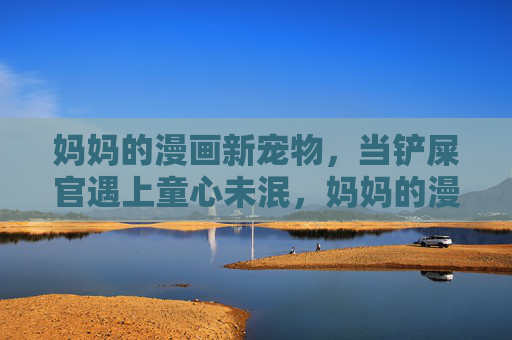 妈妈的漫画新宠物,当铲屎官遇上童心未泯,妈妈的漫画萌宠,铲屎官与童心未泯 妈妈的漫画新宠物,当铲屎官遇上童心未泯,妈妈的漫画萌宠,铲屎官与童心未泯