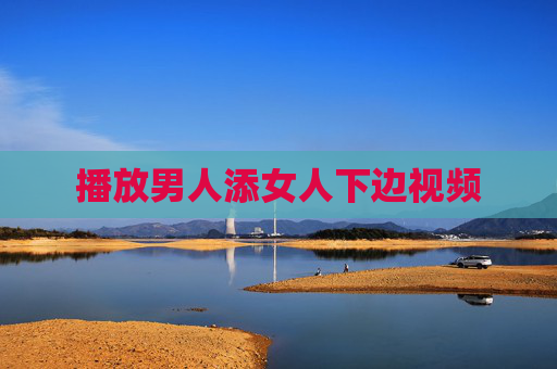 播放男人添女人下边视频 播放男人添女人下边视频
