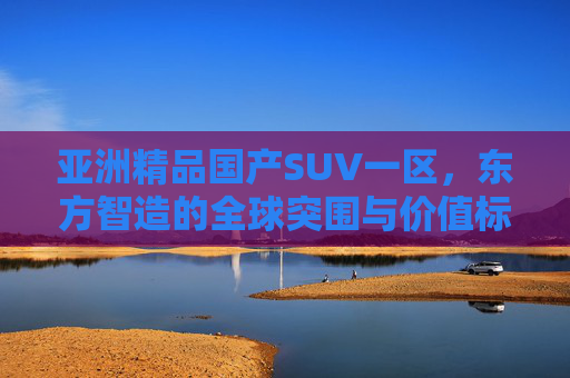 亚洲精品国产SUV一区，东方智造的全球突围与价值标杆，东方智造，亚洲精品SUV的全球突围与价值标杆