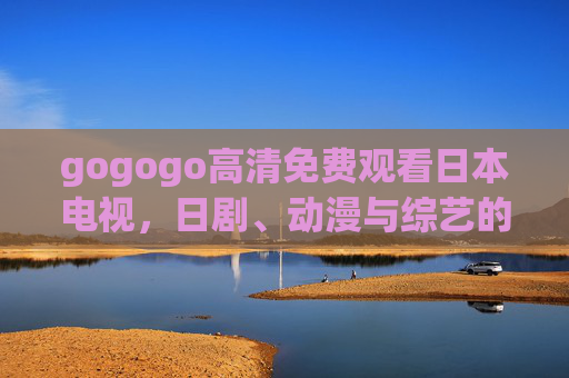 gogogo高清免费观看日本电视,日剧、动漫与综艺的便捷之选,gogogo高清免费观看日剧动漫综艺的便捷之选 gogogo高清免费观看日本电视,日剧、动漫与综艺的便捷之选,gogogo高清免费观看日剧动漫综艺的便捷之选