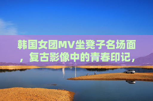 韩国女团MV坐凳子名场面,复古影像中的青春印记,韩国女团坐凳子名场面,复古影像中的青春印记 韩国女团MV坐凳子名场面,复古影像中的青春印记,韩国女团坐凳子名场面,复古影像中的青春印记