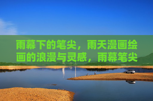 雨幕下的笔尖,雨天漫画绘画的浪漫与灵感,雨幕笔尖,雨天漫画的浪漫与灵感 雨幕下的笔尖,雨天漫画绘画的浪漫与灵感,雨幕笔尖,雨天漫画的浪漫与灵感