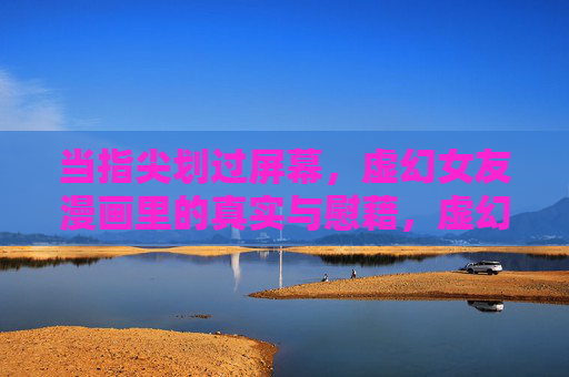 当指尖划过屏幕,虚幻女友漫画里的真实与慰藉,虚幻女友漫画,指尖划过的真实慰藉 当指尖划过屏幕,虚幻女友漫画里的真实与慰藉,虚幻女友漫画,指尖划过的真实慰藉