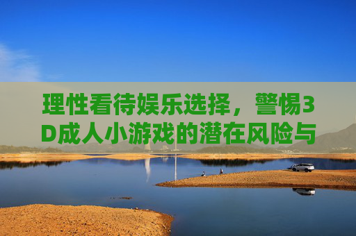 理性看待娱乐选择,警惕3D成人小游戏的潜在风险与沉迷陷阱,理性看待娱乐选择,警惕3D成人小游戏的潜在风险与沉迷陷阱 理性看待娱乐选择,警惕3D成人小游戏的潜在风险与沉迷陷阱,理性看待娱乐选择,警惕3D成人小游戏的潜在风险与沉迷陷阱