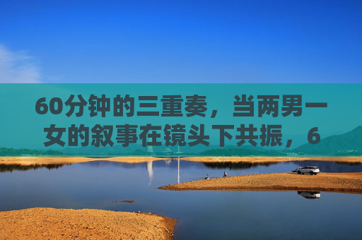 60分钟的三重奏,当两男一女的叙事在镜头下共振,60分钟三重奏,两男一女叙事的镜头共振 60分钟的三重奏,当两男一女的叙事在镜头下共振,60分钟三重奏,两男一女叙事的镜头共振