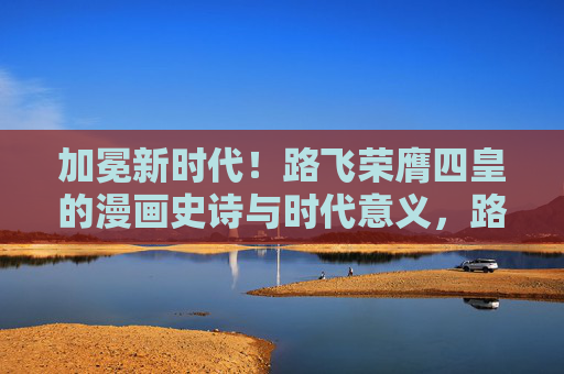加冕新时代!路飞荣膺四皇的漫画史诗与时代意义,路飞荣膺四皇,新时代的漫画史诗与时代意义 加冕新时代!路飞荣膺四皇的漫画史诗与时代意义,路飞荣膺四皇,新时代的漫画史诗与时代意义