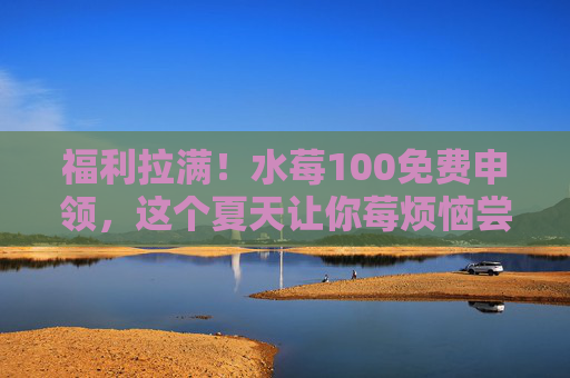 福利拉满!水莓100免费申领,这个夏天让你莓烦恼尝鲜!福利拉满!水莓100免费申领,夏天莓烦恼尝鲜! 福利拉满!水莓100免费申领,这个夏天让你莓烦恼尝鲜!福利拉满!水莓100免费申领,夏天莓烦恼尝鲜!