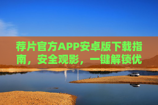 荐片官方APP安卓版下载指南，安全观影，一键解锁优质内容，荐片官方APP安卓版下载指南，安全观影，一键解锁优质内容