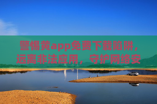 警惕黄app免费下载陷阱，远离非法应用，守护网络安全与健康，警惕黄app免费下载陷阱，远离非法应用守护网络安全与健康