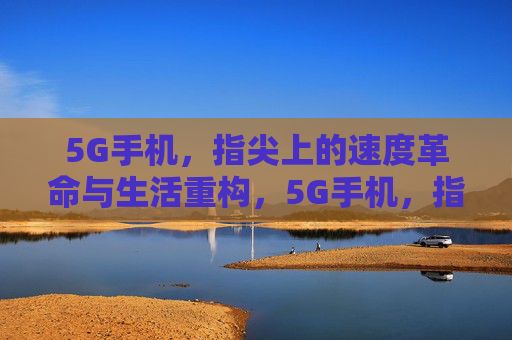 5G手机，指尖上的速度革命与生活重构，5G手机，指尖速度革命与生活重构