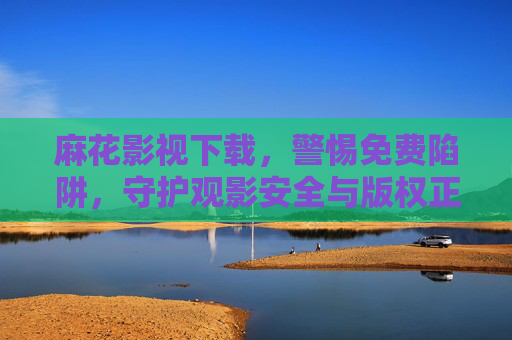 麻花影视下载,警惕免费陷阱,守护观影安全与版权正义,警惕麻花影视下载免费陷阱,守护观影安全与版权 麻花影视下载,警惕免费陷阱,守护观影安全与版权正义,警惕麻花影视下载免费陷阱,守护观影安全与版权