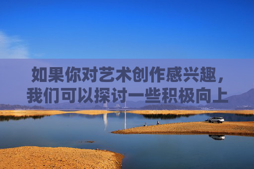 如果你对艺术创作感兴趣,我们可以探讨一些积极向上的主题,比如,积极主题,艺术创作的向上力量 如果你对艺术创作感兴趣,我们可以探讨一些积极向上的主题,比如,积极主题,艺术创作的向上力量