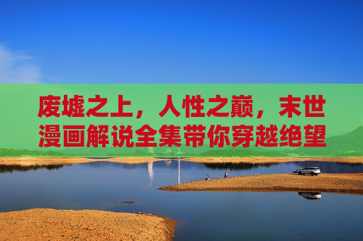 废墟之上,人性之巅,末世漫画解说全集带你穿越绝望与希望 废墟之上,人性之巅,末世漫画解说全集带你穿越绝望与希望