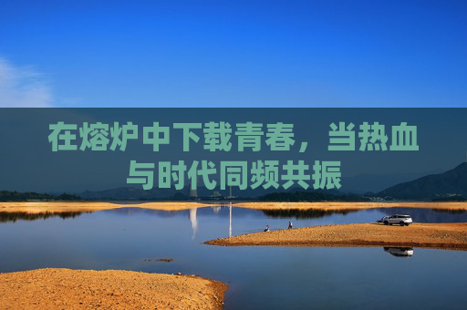在熔炉中下载青春，当热血与时代同频共振